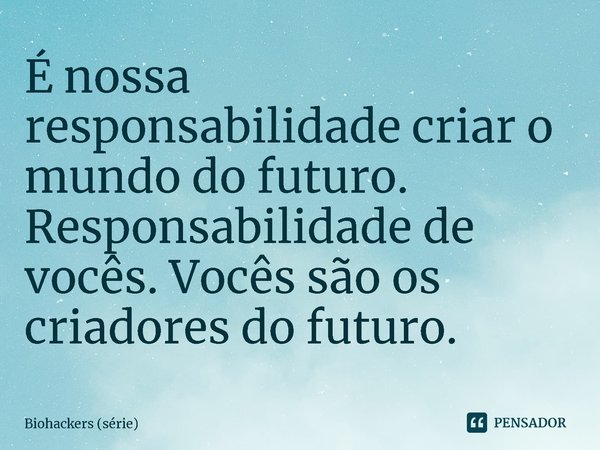 ⁠É nossa responsabilidade criar o mundo do futuro. Responsabilidade de vocês. Vocês são os criadores do futuro.... Frase de Biohackers (série).