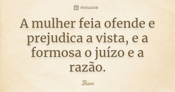 A mulher feia ofende e prejudica a vista, e a formosa o juízo e a razão.... Frase de Bion.