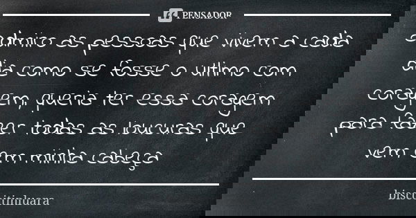 admiro as pessoas que vivem a cada dia como se fosse o ultimo com coragem, queria ter essa coragem para fazer todas as loucuras que vem em minha cabeça... Frase de biscoitinluara.