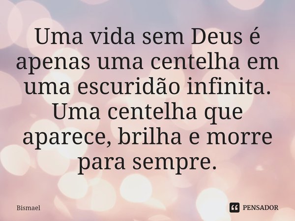 Uma vida sem Deus é apenas uma centelha em uma escuridão infinita. Uma centelha que aparece, brilha e morre para sempre.... Frase de Bismael.