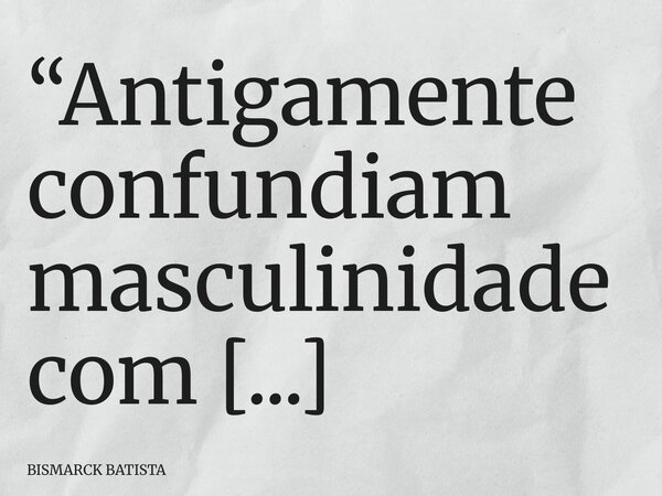 “Antigamente confundiam masculinidade com maus-tratos. Hoje confundem maus-tratos com masculinidade.”... Frase de BISMARCK BATISTA.