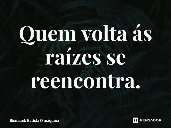 Quem volta às raízes se reencontra.... Frase de Bismarck Batista O máquina.