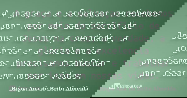 A graça e a salvaçao recebemos por meio do sacrificio de Jesus na cruz; a verdade, a glória e a excelencia precisamos buscar e trabalhar por isso em nossas vida... Frase de Bispa Ana de Brito Almeida..