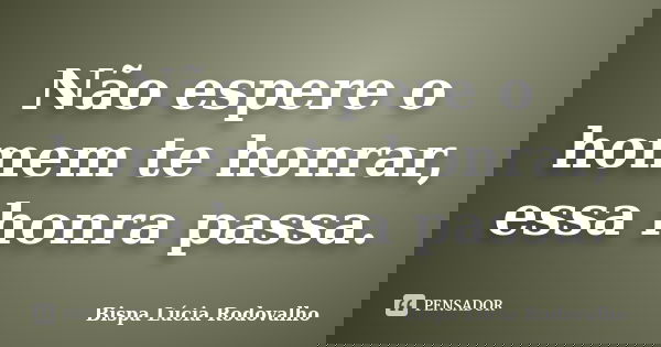 Não espere o homem te honrar, essa honra passa.... Frase de Bispa Lúcia Rodovalho.