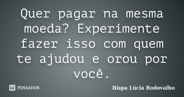 Quer pagar na mesma moeda? Experimente fazer isso com quem te ajudou e orou por você.... Frase de Bispa Lúcia Rodovalho.