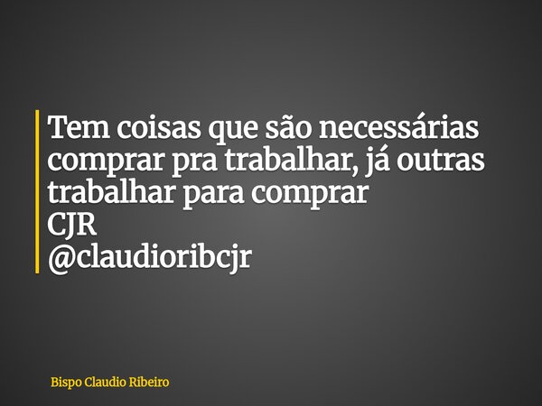 Tem coisas que são necessárias comprar pra trabalhar, já outras trabalhar para comprar CJR @claudioribcjr... Frase de Bispo Claudio Ribeiro.