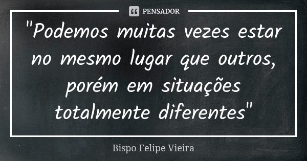 "Podemos muitas vezes estar no mesmo lugar que outros, porém em situações totalmente diferentes"... Frase de Bispo Felipe Vieira.
