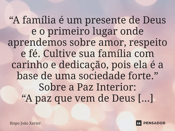 “A família é um presente de Deus e o primeiro lugar onde aprendemos sobre amor, respeito e fé. Cultive sua família com carinho e dedicação, pois ela é a base de... Frase de Bispo João Xavier.