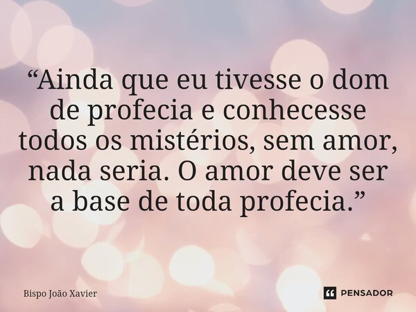 “Ainda que eu tivesse o dom de profecia e conhecesse todos os mistérios, sem amor, nada seria. O amor deve ser a base de toda profecia.”... Frase de Bispo João Xavier.