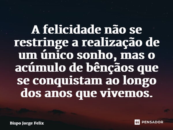⁠A felicidade não se restringe a realização de um único sonho, mas o acúmulo de bênçãos que se conquistam ao longo dos anos que vivemos.... Frase de Bispo Jorge Felix.