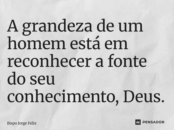 ⁠A grandeza de um homem está em reconhecer a fonte do seu conhecimento, Deus.... Frase de Bispo Jorge Felix.