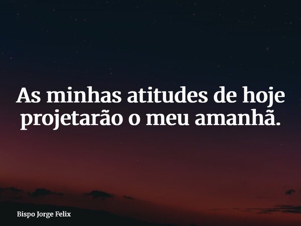 As minhas atitudes de hoje projetarão o meu amanhã.... Frase de Bispo Jorge Felix.