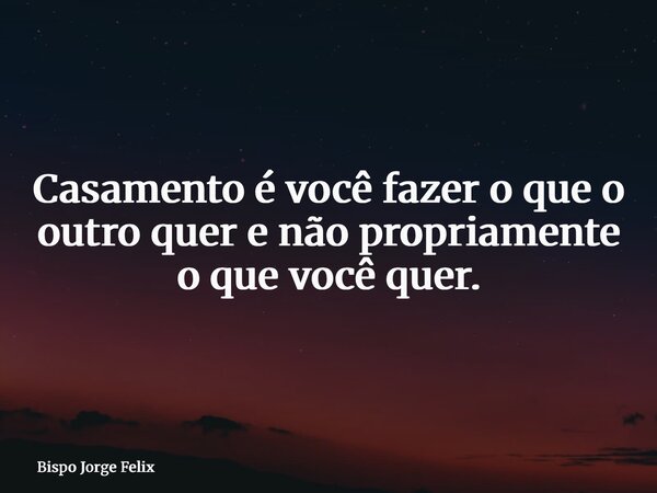 Casamento é você fazer o que o outro quer e não propriamente o que você quer.... Frase de Bispo Jorge Felix.