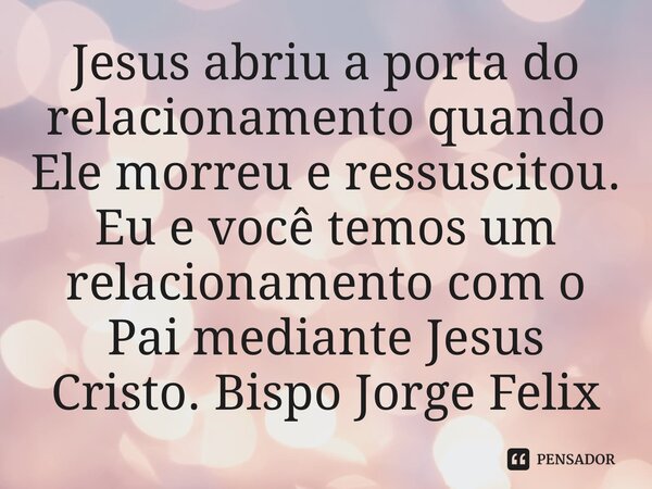 ⁠Jesus abriu a porta do relacionamento quando Ele morreu e ressuscitou. Eu e você temos um relacionamento com o Pai mediante Jesus Cristo.... Frase de Bispo Jorge Felix.