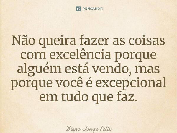 ⁠Não queira fazer as coisas com excelência porque alguém está vendo, mas porque você é excepcional em tudo que faz.... Frase de Bispo Jorge Felix.