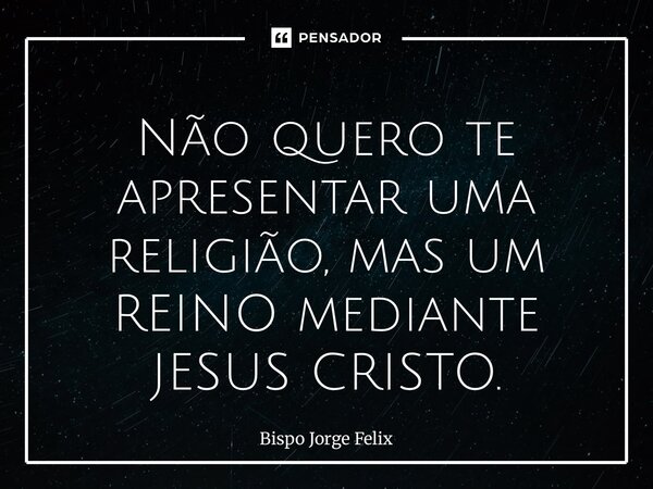 Não quero te apresentar uma religião, mas um REINO mediante JESUS CRISTO.... Frase de Bispo Jorge Felix.