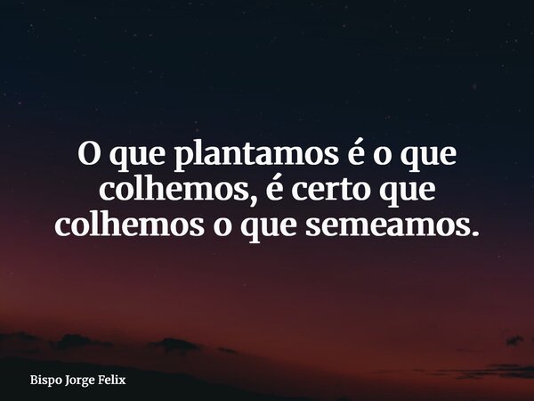 O que plantamos é o que colhemos, é certo que colhemos o que semeamos.... Frase de Bispo Jorge Felix.
