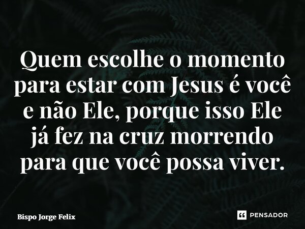 ⁠Quem escolhe o momento para estar com Jesus é você e não Ele, porque isso Ele já fez na cruz morrendo para que você possa viver.... Frase de Bispo Jorge Felix.