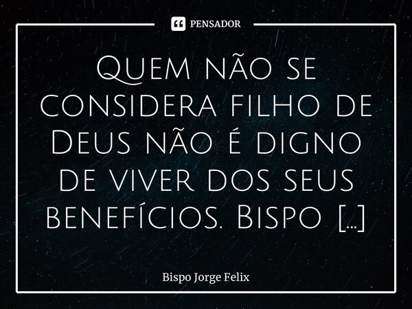 ⁠Quem não se considera filho de Deus não é digno de viver dos seus benefícios.... Frase de Bispo Jorge Felix.