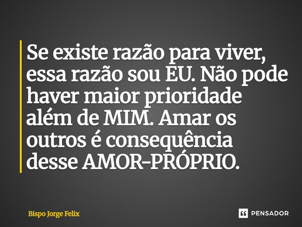 ⁠Se existe razão para viver, essa razão sou EU. Não pode haver maior prioridade além de MIM. Amar os outros é consequência desse AMOR-PRÓPRIO.... Frase de Bispo Jorge Felix.