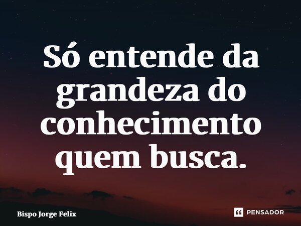 ⁠Só entende da grandeza do conhecimento quem busca.... Frase de Bispo Jorge Felix.