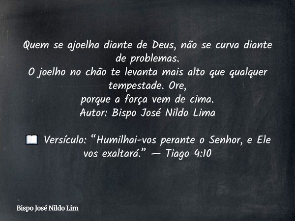 Quem se ajoelha diante de Deus, não se curva diante de problemas. O joelho no chão te levanta mais alto que qualquer tempestade. Ore, porque a força vem de cima... Frase de Bispo José Nildo Lim.