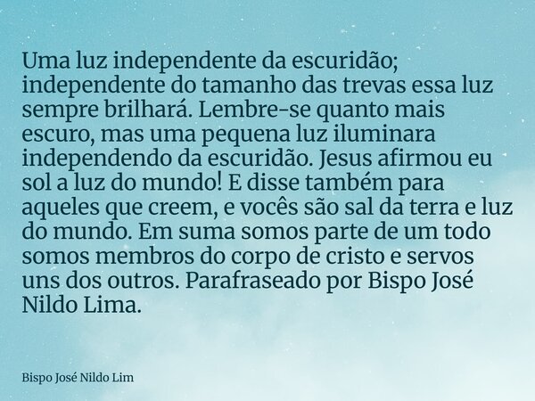 Uma luz independente da escuridão; independente do tamanho das trevas essa luz sempre brilhará. Lembre-se quanto mais escuro, mas uma pequena luz iluminara inde... Frase de Bispo José Nildo Lim.