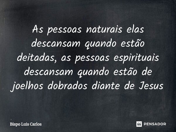 As pessoas naturais elas descansam quando estão deitadas, as pessoas espirituais descansam quando estão de joelhos dobrados diante de Jesus... Frase de Bispo Luis Carlos.