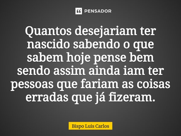 ⁠Quantos desejariam ter nascido sabendo o que sabem hoje pense bem sendo assim ainda iam ter pessoas que fariam as coisas erradas que já fizeram.... Frase de Bispo Luis Carlos.