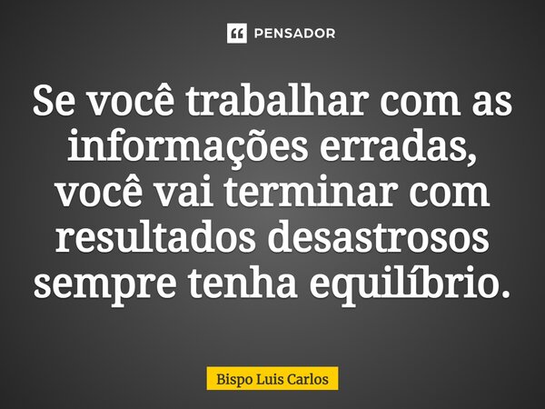 Se você trabalhar com as informações erradas, você vai terminar com resultados desastrosos sempre tenha equilíbrio.... Frase de Bispo Luis Carlos.