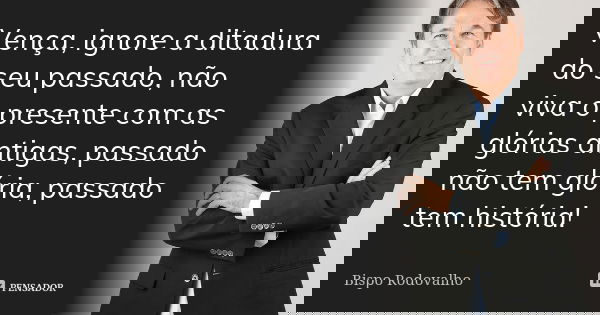 Vença, ignore a ditadura do seu passado, não viva o presente com as glórias antigas, passado não tem glória, passado tem história!... Frase de Bispo Rodovalho.