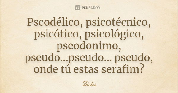 Pscodélico, psicotécnico, psicótico, psicológico, pseodonimo, pseudo...pseudo... pseudo, onde tú estas serafim?... Frase de Bistu.