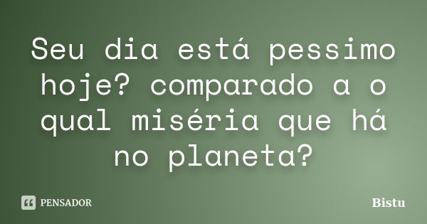 Seu dia está pessimo hoje? comparado a o qual miséria que há no planeta?... Frase de Bistu.