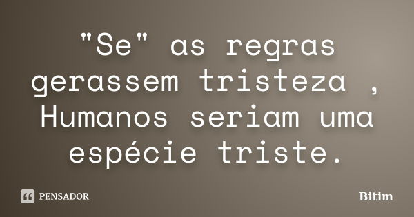 "Se" as regras gerassem tristeza , Humanos seriam uma espécie triste.... Frase de Bitim.