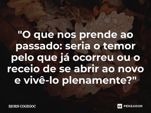 ⁠"O que nos prende ao passado: seria o temor pelo que já ocorreu ou o receio de se abrir ao novo e vivê-lo plenamente?"... Frase de BJORN COGXGOC.