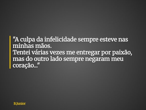 "A culpa da infelicidade sempre esteve nas minhas mãos. Tentei várias vezes me entregar por paixão, mas do outro lado sempre negaram meu coração..."... Frase de B.Junior.