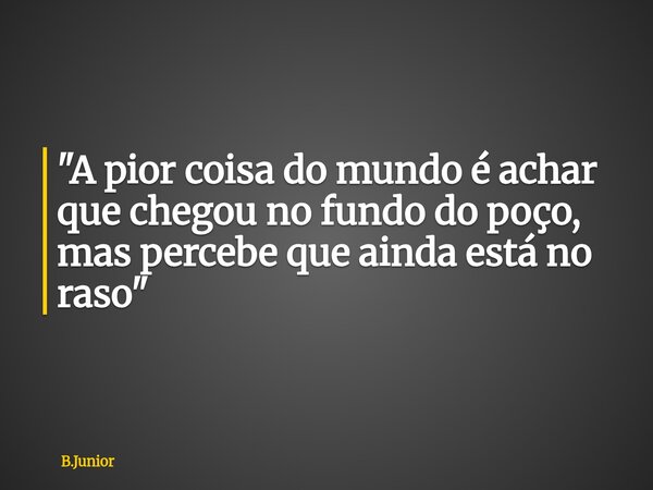 "A pior coisa do mundo é achar que chegou no fundo do poço, mas percebe que ainda está no raso"... Frase de B.Junior.