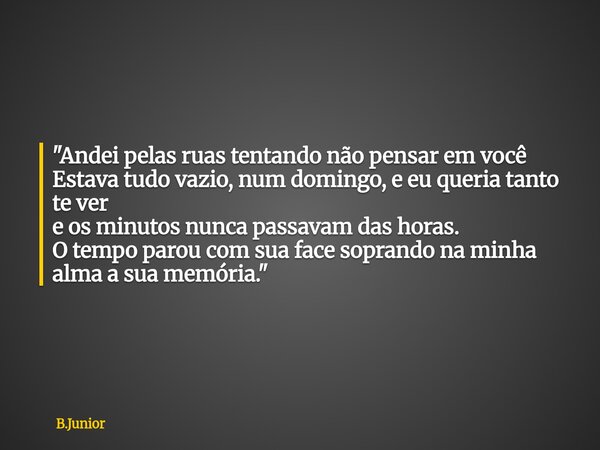 "Andei pelas ruas tentando não pensar em você Estava tudo vazio, num domingo, e eu queria tanto te ver e os minutos nunca passavam das horas. O tempo parou... Frase de B.Junior.