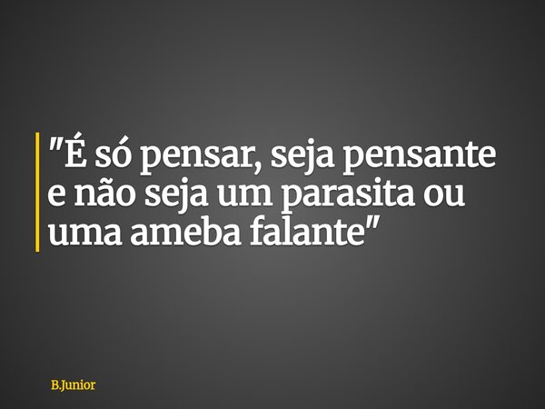 "É só pensar, seja pensante e não seja um parasita ou uma ameba falante"... Frase de B.Junior.