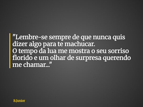 "Lembre-se sempre de que nunca quis dizer algo para te machucar. O tempo da lua me mostra o seu sorriso florido e um olhar de surpresa querendo me chamar..... Frase de B.Junior.