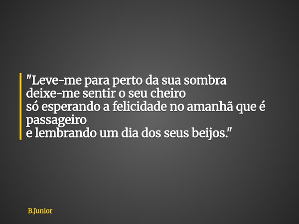 "Leve-me para perto da sua sombra deixe-me sentir o seu cheiro só esperando a felicidade no amanhã que é passageiro e lembrando um dia dos seus beijos.&quo... Frase de B.Junior.