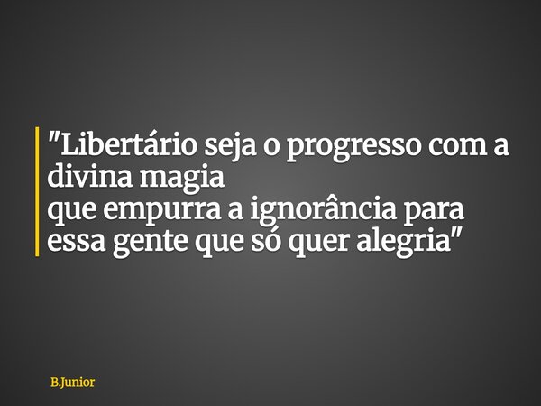 "Libertário seja o progresso com a divina magia que empurra a ignorância para essa gente que só quer alegria"... Frase de B.Junior.