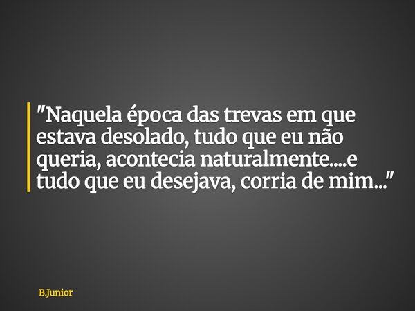 "Naquela época das trevas em que estava desolado, tudo que eu não queria, acontecia naturalmente....e tudo que eu desejava, corria de mim..."... Frase de B.Junior.