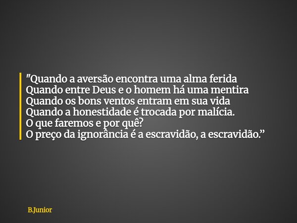 "Quando a aversão encontra uma alma ferida Quando entre Deus e o homem há uma mentira Quando os bons ventos entram em sua vida Quando a honestidade é troca... Frase de B.Junior.
