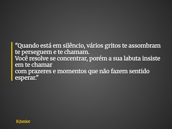 "Quando está em silêncio, vários gritos te assombram te perseguem e te chamam. Você resolve se concentrar, porém a sua labuta insiste em te chamar com praz... Frase de B.Junior.