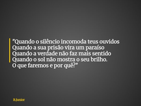 "Quando o silêncio incomoda teus ouvidos Quando a sua prisão vira um paraíso Quando a verdade não faz mais sentido Quando o sol não mostra o seu brilho. O ... Frase de B.Junior.