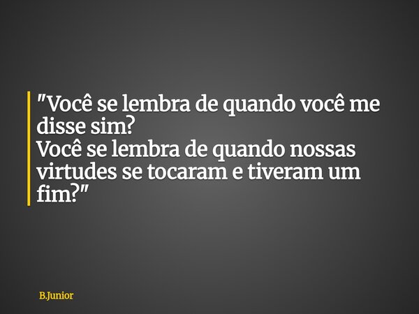 "Você se lembra de quando você me disse sim? Você se lembra de quando nossas virtudes se tocaram e tiveram um fim?"... Frase de B.Junior.