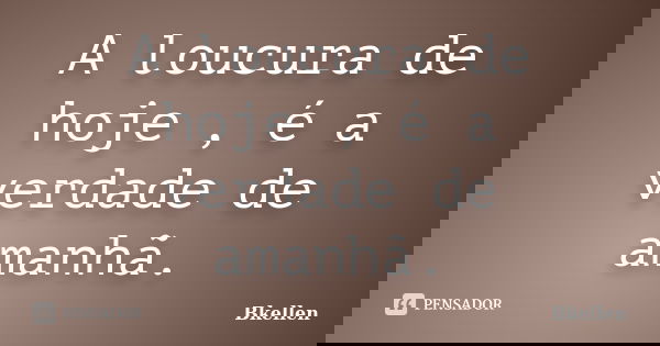 A loucura de hoje , é a verdade de amanhã.... Frase de Bkellen.