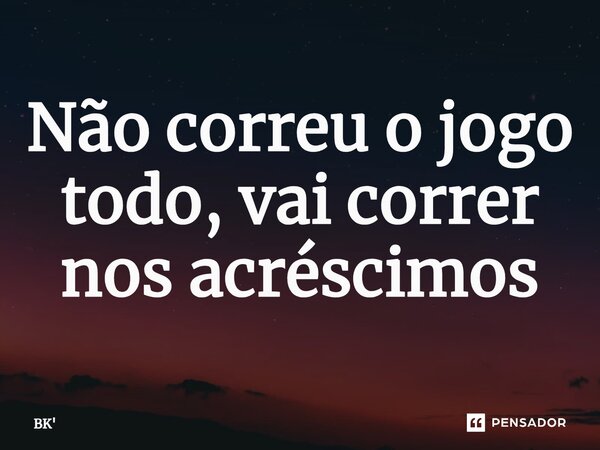 Não correu o jogo todo, vai correr nos acréscimos... Frase de BK.