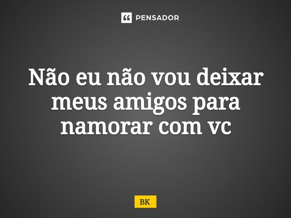 Não eu não vou deixar meus amigos para namorar com vc... Frase de BK.